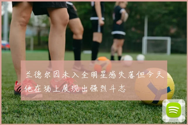 兰德尔因未入全明星感失落但今天他在场上展现出强烈斗志