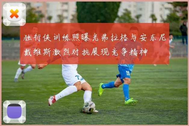 独行侠训练照曝光弗拉格与安东尼戴维斯激烈对抗展现竞争精神