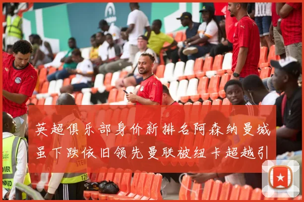 英超俱乐部身价新排名阿森纳曼城虽下跌依旧领先曼联被纽卡超越引关注