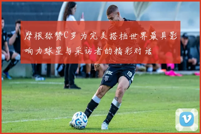 摩根称赞C罗为完美搭档世界最具影响力球星与采访者的精彩对话