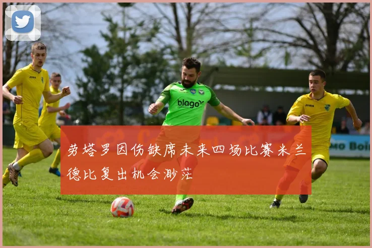 劳塔罗因伤缺席未来四场比赛米兰德比复出机会渺茫