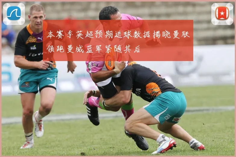 本赛季英超预期进球数据揭晓曼联领跑曼城蓝军紧随其后