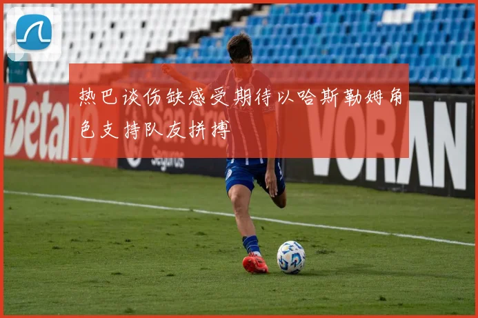 热巴谈伤缺感受期待以哈斯勒姆角色支持队友拼搏