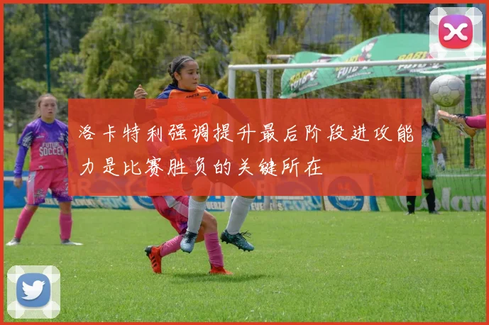 洛卡特利强调提升最后阶段进攻能力是比赛胜负的关键所在