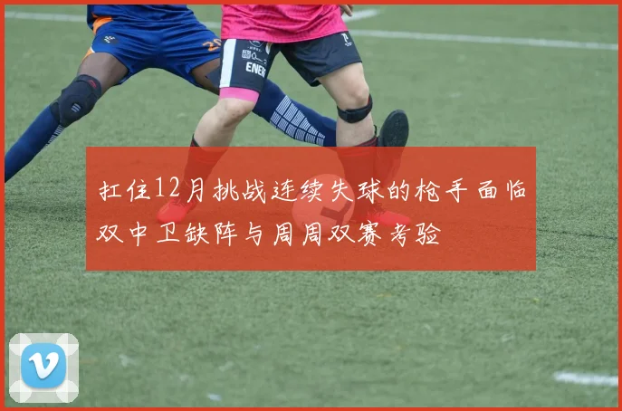 扛住12月挑战连续失球的枪手面临双中卫缺阵与周周双赛考验