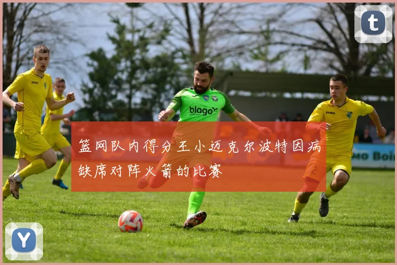 篮网队内得分王小迈克尔波特因病缺席对阵火箭的比赛