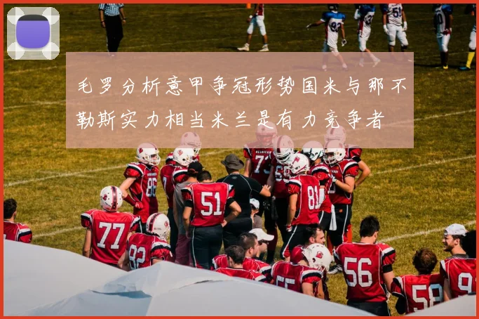 毛罗分析意甲争冠形势国米与那不勒斯实力相当米兰是有力竞争者