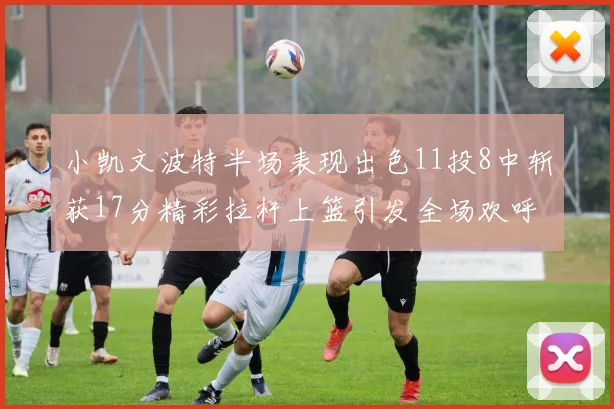 小凯文波特半场表现出色11投8中斩获17分精彩拉杆上篮引发全场欢呼