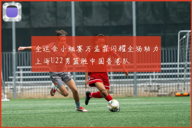 全运会小组赛万孟霖闪耀全场助力上海U22男篮胜中国香港队
