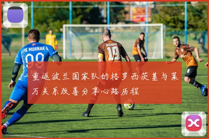 重返波兰国家队的格罗西茨基与莱万关系改善分享心路历程