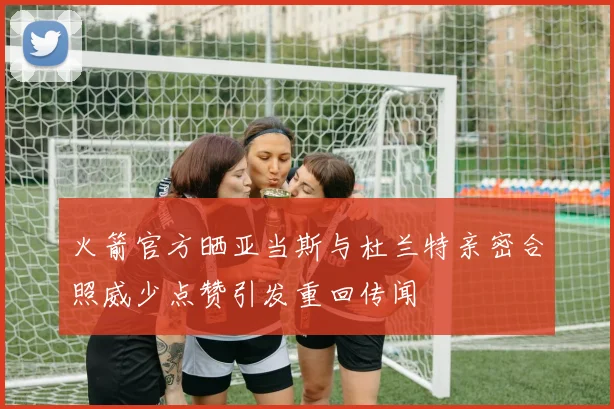 火箭官方晒亚当斯与杜兰特亲密合照威少点赞引发重回传闻