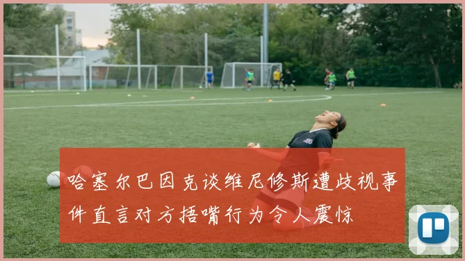 哈塞尔巴因克谈维尼修斯遭歧视事件直言对方捂嘴行为令人震惊