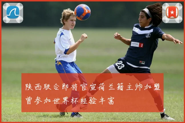 陕西联合即将官宣荷兰籍主帅加盟曾参加世界杯经验丰富