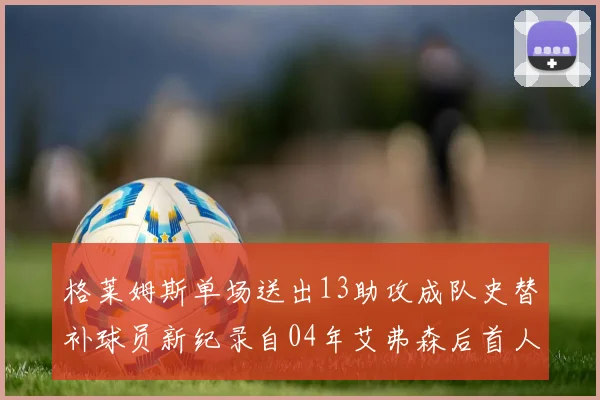 格莱姆斯单场送出13助攻成队史替补球员新纪录自04年艾弗森后首人