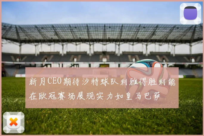 新月CEO期待沙特球队利雅得胜利能在欧冠赛场展现实力如皇马巴萨