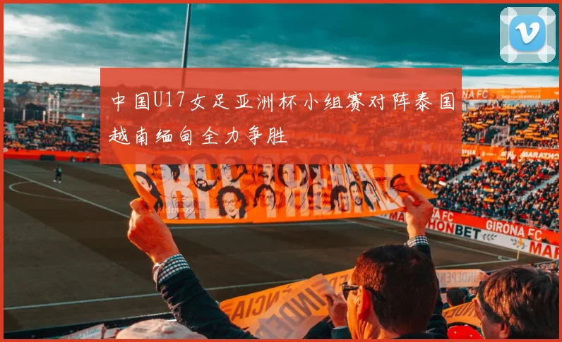 中国U17女足亚洲杯小组赛对阵泰国越南缅甸全力争胜